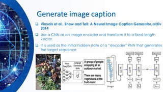 Generate image caption
❑ Vinyals et al., Show and Tell: A Neural Image Caption Generator,arXiv
2014
❑ Use a CNN as an image encoder and transform it to a fixed-length
vector
❑ It is used as the initial hidden state of a “decoder” RNN that generates
the target sequence
 