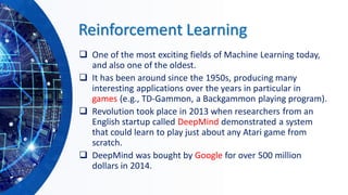Reinforcement Learning
❑ One of the most exciting fields of Machine Learning today,
and also one of the oldest.
❑ It has been around since the 1950s, producing many
interesting applications over the years in particular in
games (e.g., TD-Gammon, a Backgammon playing program).
❑ Revolution took place in 2013 when researchers from an
English startup called DeepMind demonstrated a system
that could learn to play just about any Atari game from
scratch.
❑ DeepMind was bought by Google for over 500 million
dollars in 2014.
 