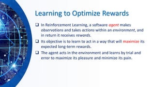 Learning to Optimize Rewards
❑ In Reinforcement Learning, a software agent makes
observations and takes actions within an environment, and
in return it receives rewards.
❑ Its objective is to learn to act in a way that will maximize its
expected long-term rewards.
❑ The agent acts in the environment and learns by trial and
error to maximize its pleasure and minimize its pain.
 