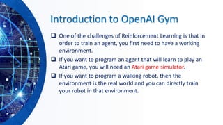 Introduction to OpenAI Gym
❑ One of the challenges of Reinforcement Learning is that in
order to train an agent, you first need to have a working
environment.
❑ If you want to program an agent that will learn to play an
Atari game, you will need an Atari game simulator.
❑ If you want to program a walking robot, then the
environment is the real world and you can directly train
your robot in that environment.
 