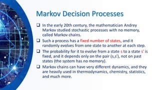 Markov Decision Processes
❑ In the early 20th century, the mathematician Andrey
Markov studied stochastic processes with no memory,
called Markov chains.
❑ Such a process has a fixed number of states, and it
randomly evolves from one state to another at each step.
❑ The probability for it to evolve from a state s to a state s′ is
fixed, and it depends only on the pair (s,s′), not on past
states (the system has no memory).
❑ Markov chains can have very different dynamics, and they
are heavily used in thermodynamics, chemistry, statistics,
and much more.
 