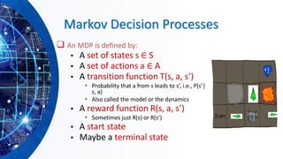 Markov Decision Processes
❑ An MDP is defined by:
▪ A set of states s ∈ S
▪ A set of actions a ∈ A
▪ A transition function T(s, a, s’)
▪ Probability that a from s leads to s’, i.e., P(s’|
s, a)
▪ Also called the model or the dynamics
▪ A reward function R(s, a, s’)
▪ Sometimes just R(s) or R(s’)
▪ A start state
▪ Maybe a terminal state
 