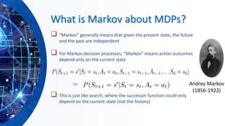 What is Markov about MDPs?
❑ “Markov” generally means that given the present state, the future
and the past are independent
❑ For Markov decision processes, “Markov” means action outcomes
depend only on the current state
❑ This is just like search, where the successor function could only
depend on the current state (not the history)
Andrey Markov
(1856-1922)
 