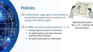 Policies
❑ In deterministic single-agent search problems,
we wanted an optimal plan, or sequence of
actions, from start to a goal
❑ For MDPs, we want an optimal policy π*: S → A
▪ A policy π gives an action for each state
▪ An optimal policy is one that maximizes
expected utility if followed
▪ An explicit policy defines a reflex agent
Optimal policy when
R(s, a, s’) = -0.03 for all
non-terminals s
 