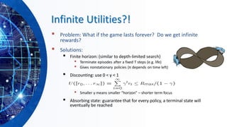 Infinite Utilities?!
▪ Problem: What if the game lasts forever? Do we get infinite
rewards?
▪ Solutions:
▪ Finite horizon: (similar to depth-limited search)
▪ Terminate episodes after a fixed T steps (e.g. life)
▪ Gives nonstationary policies (π depends on time left)
▪ Discounting: use 0 < γ < 1
▪ Smaller γ means smaller “horizon” – shorter term focus
▪ Absorbing state: guarantee that for every policy, a terminal state will
eventually be reached
 
