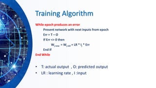 Training Algorithm
While epoch produces an error
Present network with next inputs from epoch
Err = T – O
If Err <> 0 then
Wj new = Wj old + LR * Ij * Err
End If
End While
• T: actual output , O: predicted output
• LR : learning rate , I :input
 