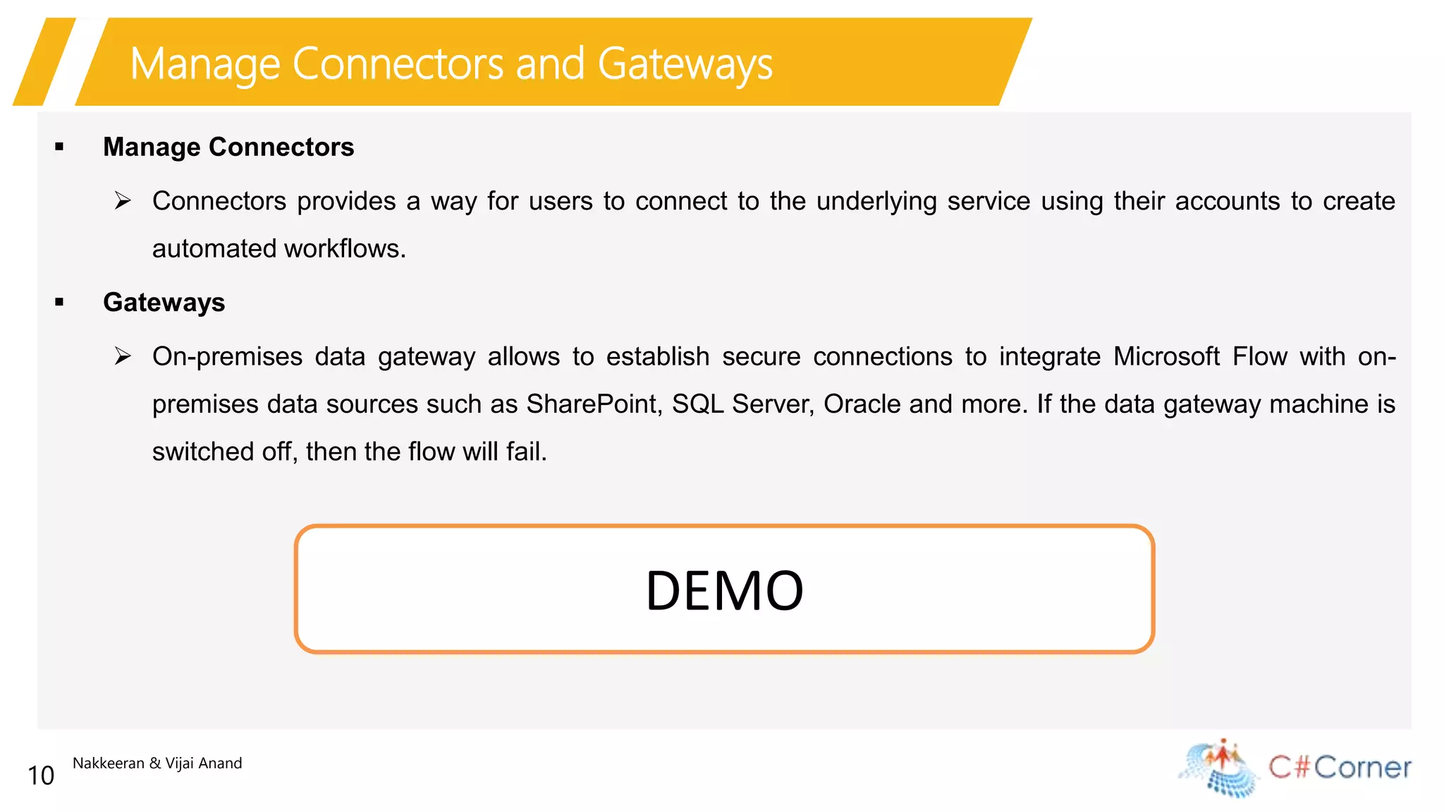 Nakkeeran & Vijai Anand
10
Manage Connectors and Gateways
 Manage Connectors
 Connectors provides a way for users to connect to the underlying service using their accounts to create
automated workflows.
 Gateways
 On-premises data gateway allows to establish secure connections to integrate Microsoft Flow with on-
premises data sources such as SharePoint, SQL Server, Oracle and more. If the data gateway machine is
switched off, then the flow will fail.
DEMO
 