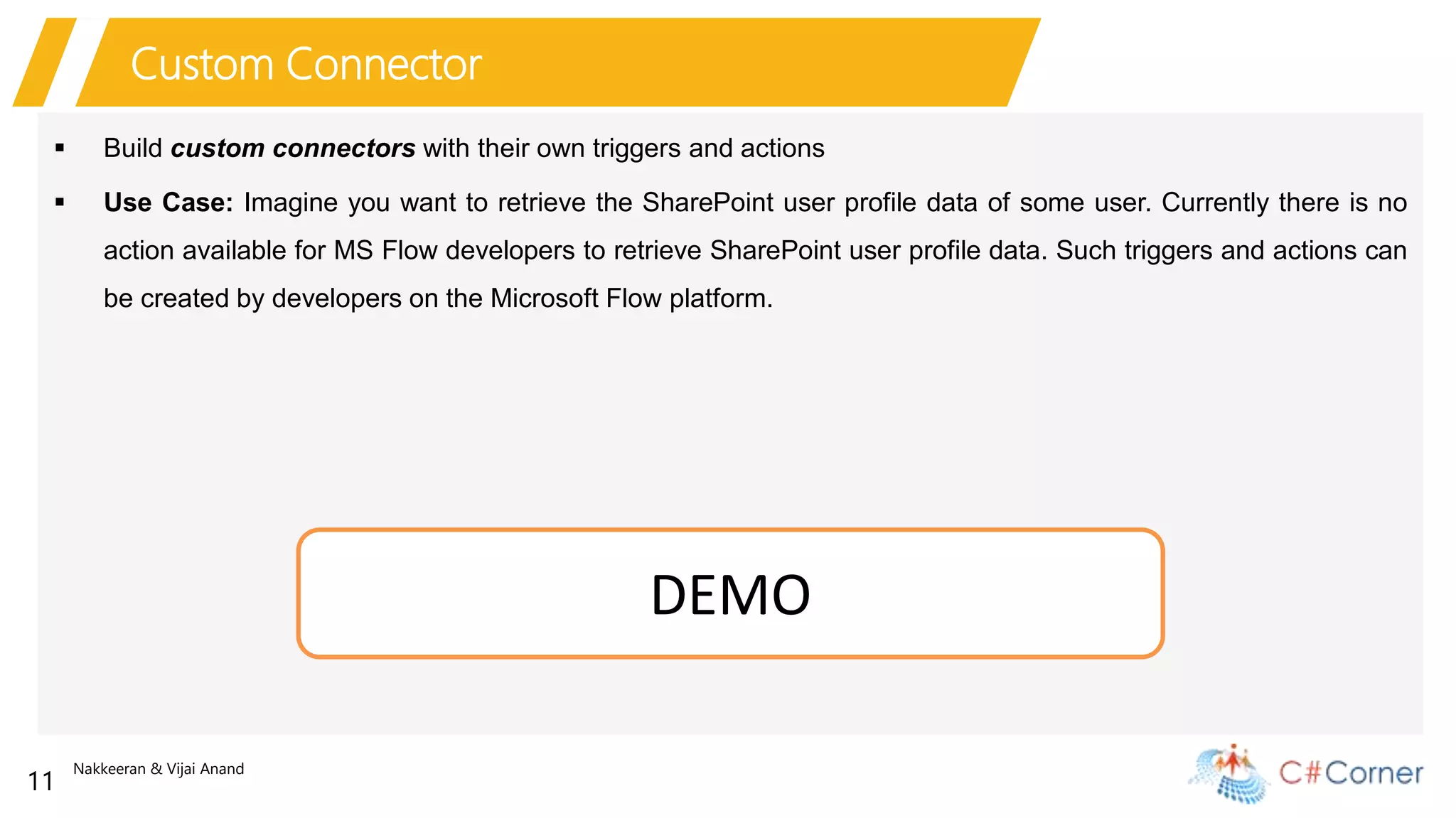 Nakkeeran & Vijai Anand
11
Custom Connector
 Build custom connectors with their own triggers and actions
 Use Case: Imagine you want to retrieve the SharePoint user profile data of some user. Currently there is no
action available for MS Flow developers to retrieve SharePoint user profile data. Such triggers and actions can
be created by developers on the Microsoft Flow platform.
DEMO
 
