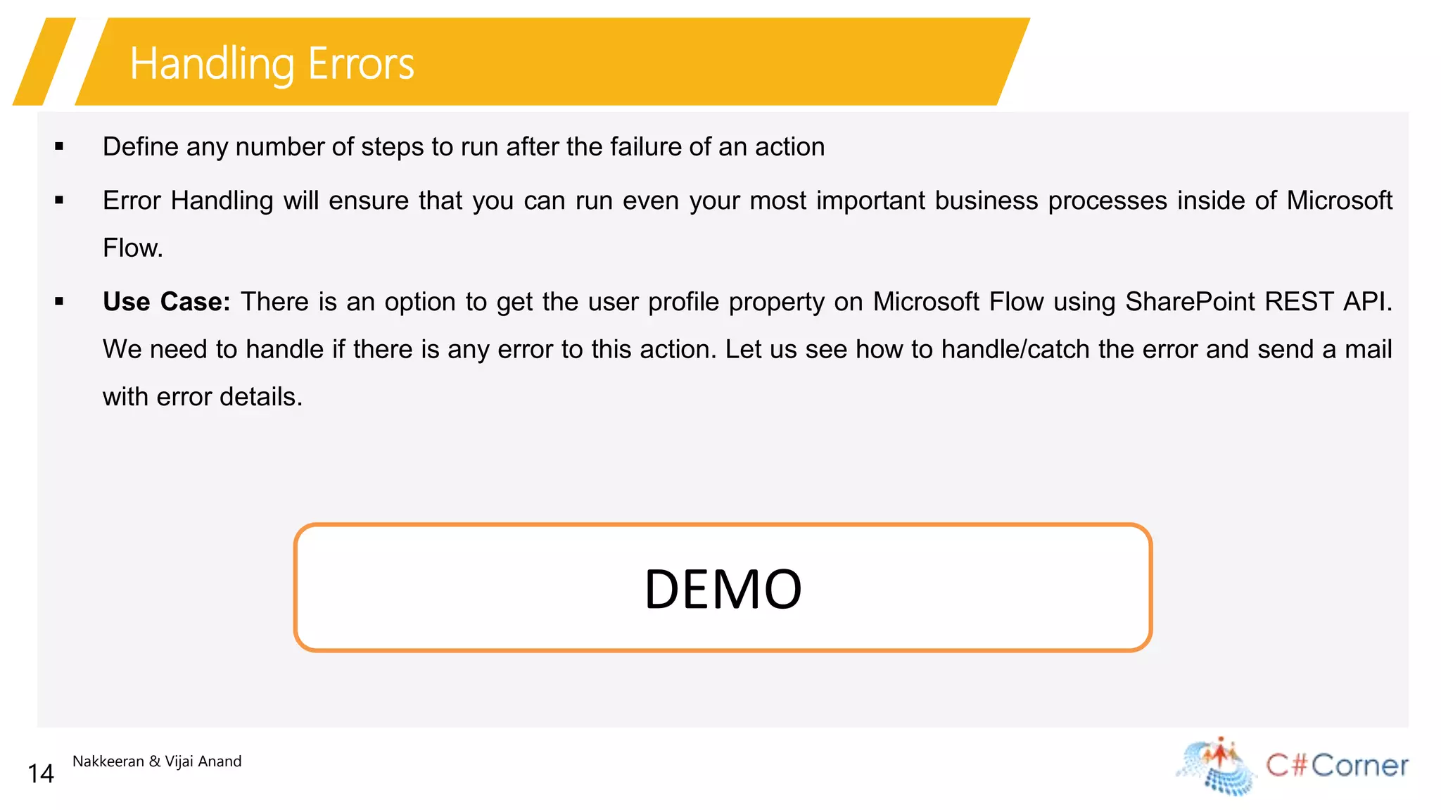 Nakkeeran & Vijai Anand
14
Handling Errors
 Define any number of steps to run after the failure of an action
 Error Handling will ensure that you can run even your most important business processes inside of Microsoft
Flow.
 Use Case: There is an option to get the user profile property on Microsoft Flow using SharePoint REST API.
We need to handle if there is any error to this action. Let us see how to handle/catch the error and send a mail
with error details.
DEMO
 