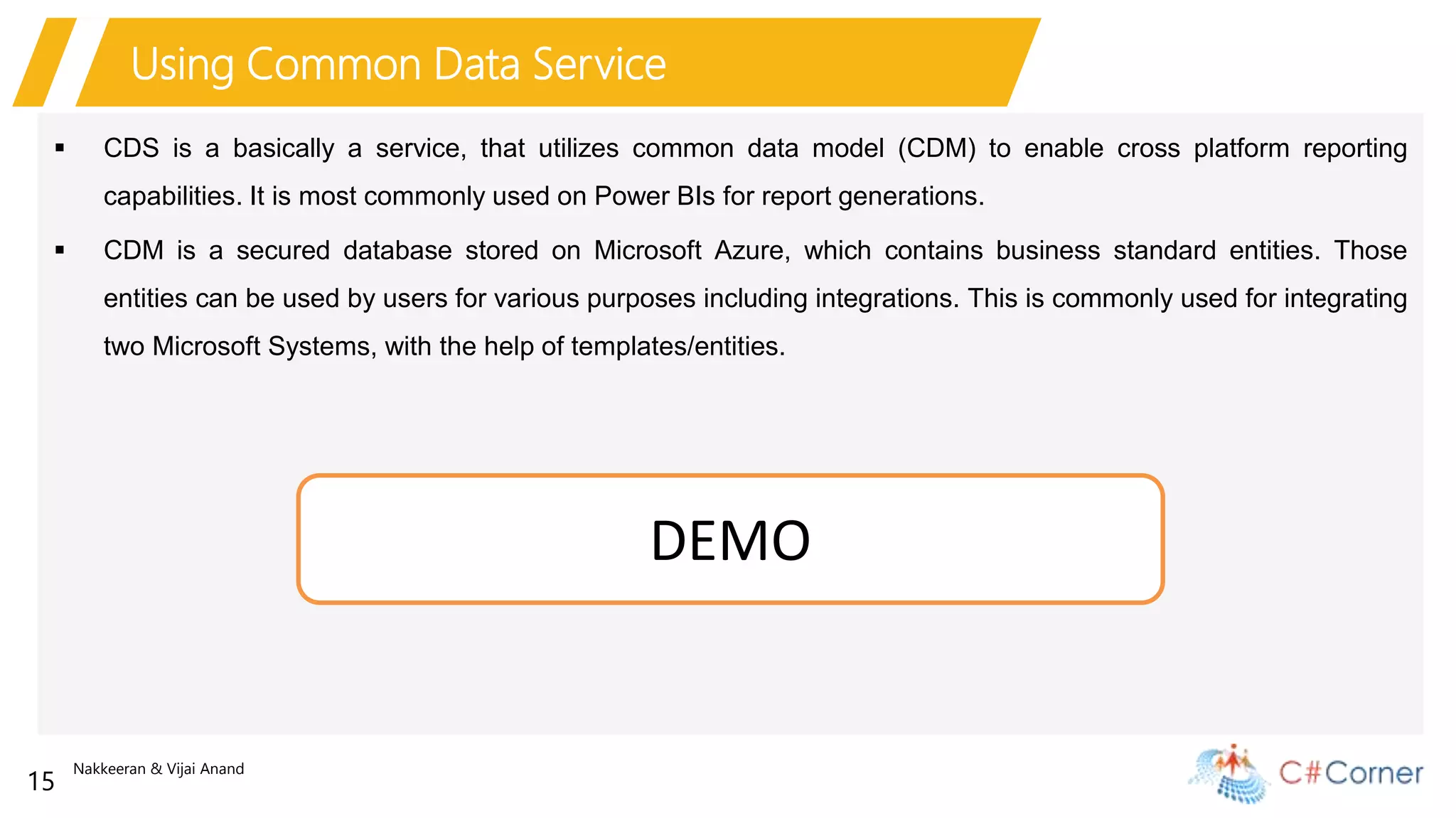 Nakkeeran & Vijai Anand
15
Using Common Data Service
 CDS is a basically a service, that utilizes common data model (CDM) to enable cross platform reporting
capabilities. It is most commonly used on Power BIs for report generations.
 CDM is a secured database stored on Microsoft Azure, which contains business standard entities. Those
entities can be used by users for various purposes including integrations. This is commonly used for integrating
two Microsoft Systems, with the help of templates/entities.
DEMO
 