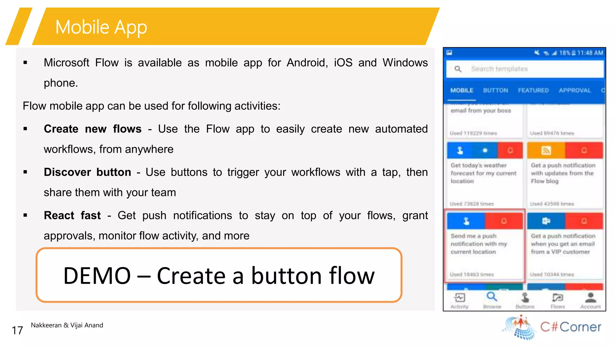 Nakkeeran & Vijai Anand
17
Mobile App
 Microsoft Flow is available as mobile app for Android, iOS and Windows
phone.
Flow mobile app can be used for following activities:
 Create new flows - Use the Flow app to easily create new automated
workflows, from anywhere
 Discover button - Use buttons to trigger your workflows with a tap, then
share them with your team
 React fast - Get push notifications to stay on top of your flows, grant
approvals, monitor flow activity, and more
DEMO – Create a button flow
 