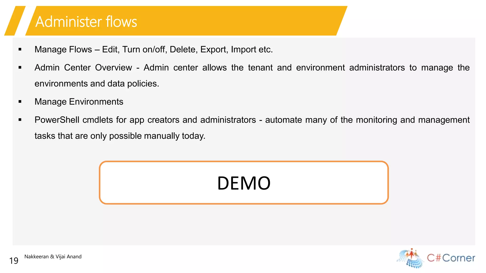 Nakkeeran & Vijai Anand
19
Administer flows
 Manage Flows – Edit, Turn on/off, Delete, Export, Import etc.
 Admin Center Overview - Admin center allows the tenant and environment administrators to manage the
environments and data policies.
 Manage Environments
 PowerShell cmdlets for app creators and administrators - automate many of the monitoring and management
tasks that are only possible manually today.
DEMO
 