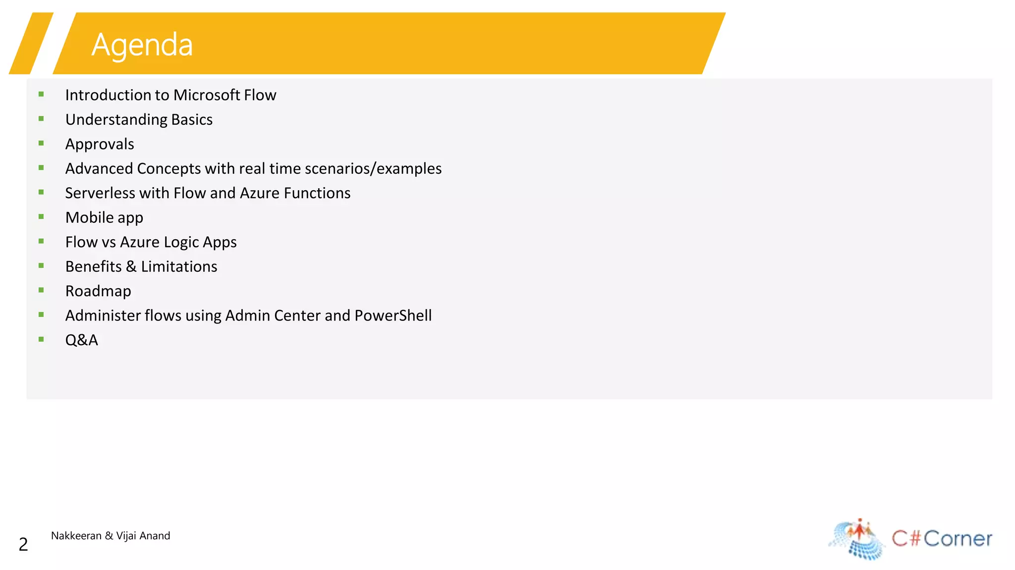 Nakkeeran & Vijai Anand
2
Agenda
 Introduction to Microsoft Flow
 Understanding Basics
 Approvals
 Advanced Concepts with real time scenarios/examples
 Serverless with Flow and Azure Functions
 Mobile app
 Flow vs Azure Logic Apps
 Benefits & Limitations
 Roadmap
 Administer flows using Admin Center and PowerShell
 Q&A
 