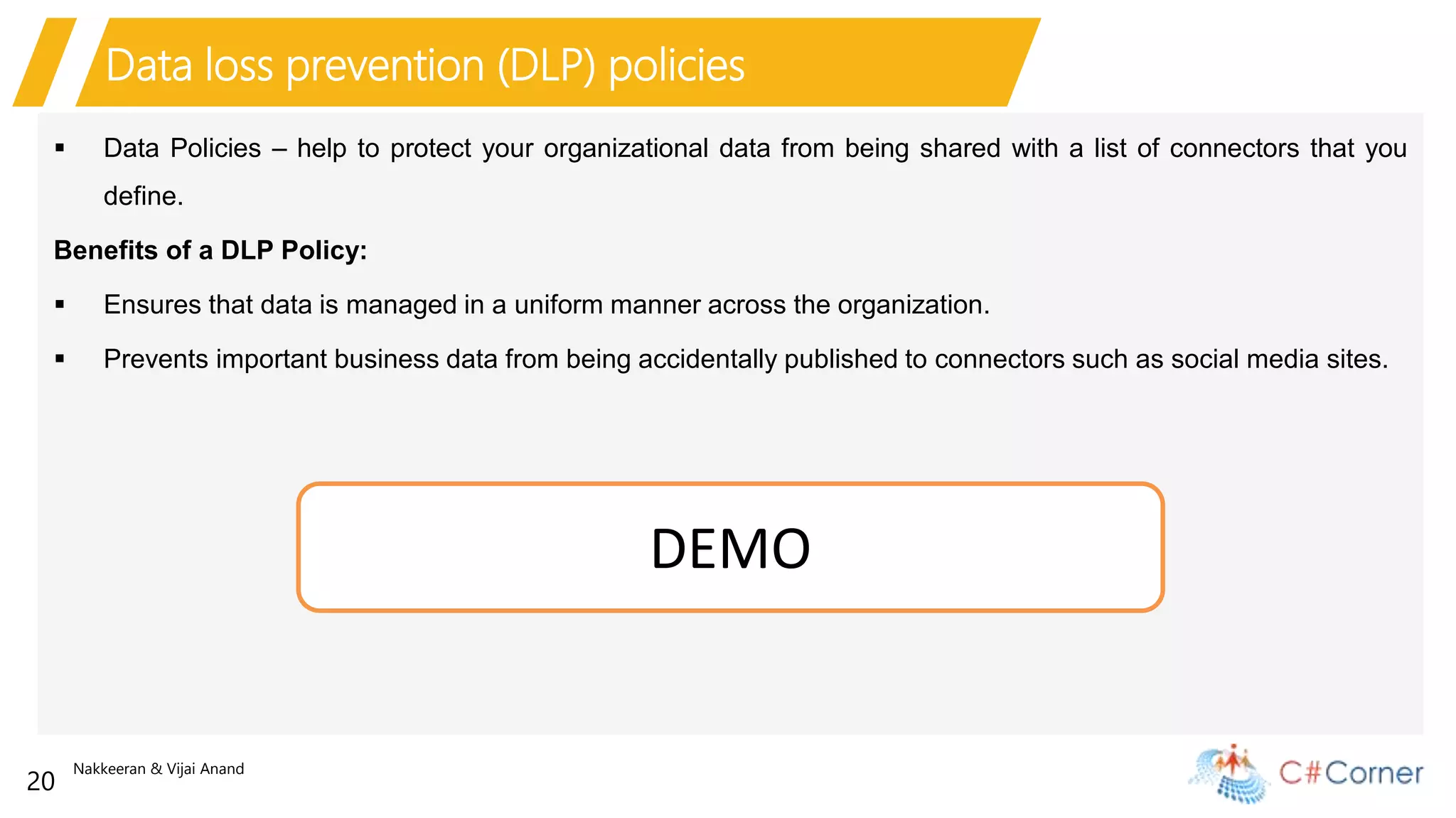 Nakkeeran & Vijai Anand
20
Data loss prevention (DLP) policies
 Data Policies – help to protect your organizational data from being shared with a list of connectors that you
define.
Benefits of a DLP Policy:
 Ensures that data is managed in a uniform manner across the organization.
 Prevents important business data from being accidentally published to connectors such as social media sites.
DEMO
 