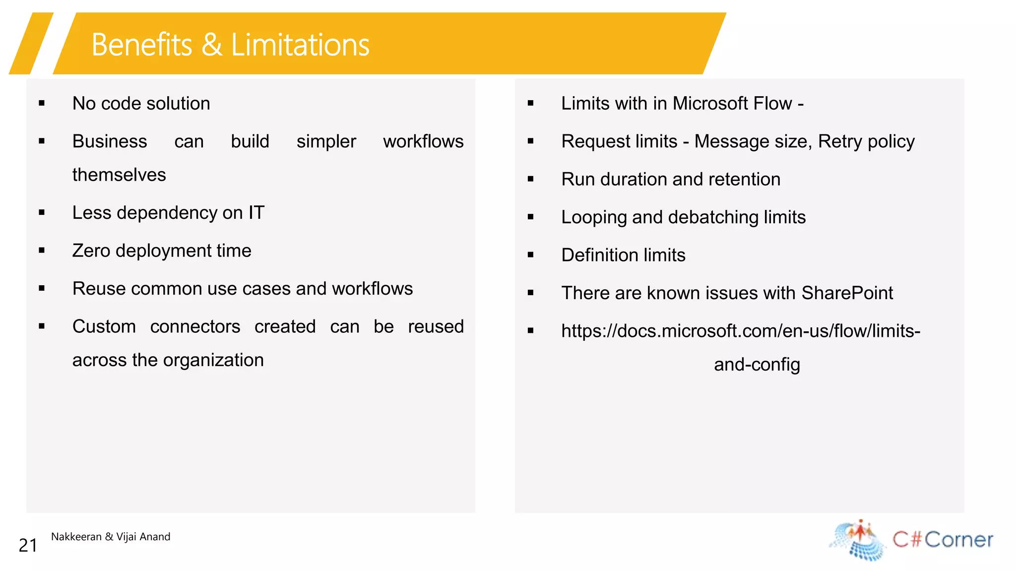 Nakkeeran & Vijai Anand
21
Benefits & Limitations
 No code solution
 Business can build simpler workflows
themselves
 Less dependency on IT
 Zero deployment time
 Reuse common use cases and workflows
 Custom connectors created can be reused
across the organization
 Limits with in Microsoft Flow -
 Request limits - Message size, Retry policy
 Run duration and retention
 Looping and debatching limits
 Definition limits
 There are known issues with SharePoint
 https://docs.microsoft.com/en-us/flow/limits-
and-config
 