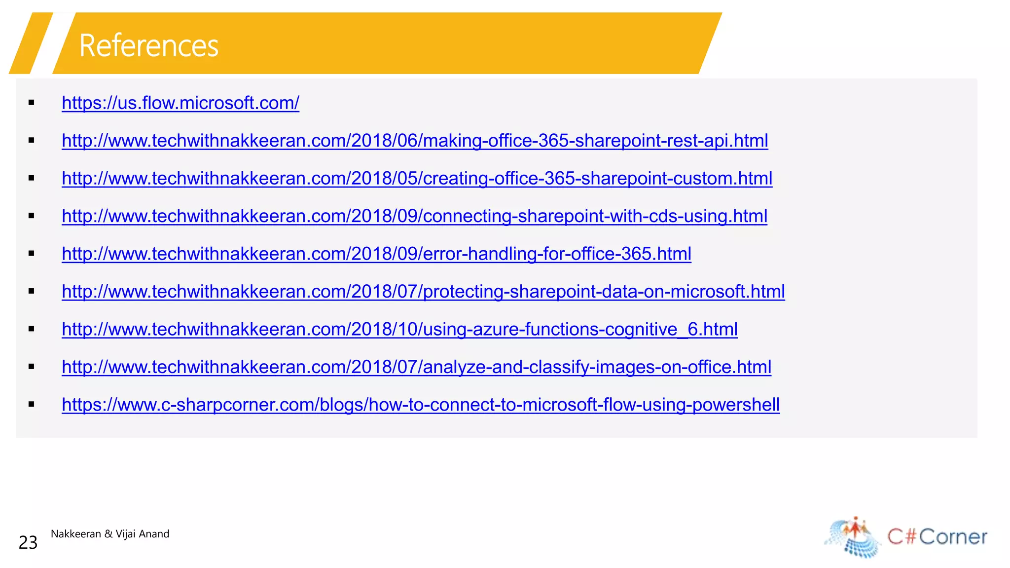 Nakkeeran & Vijai Anand
23
References
 https://us.flow.microsoft.com/
 http://www.techwithnakkeeran.com/2018/06/making-office-365-sharepoint-rest-api.html
 http://www.techwithnakkeeran.com/2018/05/creating-office-365-sharepoint-custom.html
 http://www.techwithnakkeeran.com/2018/09/connecting-sharepoint-with-cds-using.html
 http://www.techwithnakkeeran.com/2018/09/error-handling-for-office-365.html
 http://www.techwithnakkeeran.com/2018/07/protecting-sharepoint-data-on-microsoft.html
 http://www.techwithnakkeeran.com/2018/10/using-azure-functions-cognitive_6.html
 http://www.techwithnakkeeran.com/2018/07/analyze-and-classify-images-on-office.html
 https://www.c-sharpcorner.com/blogs/how-to-connect-to-microsoft-flow-using-powershell
 