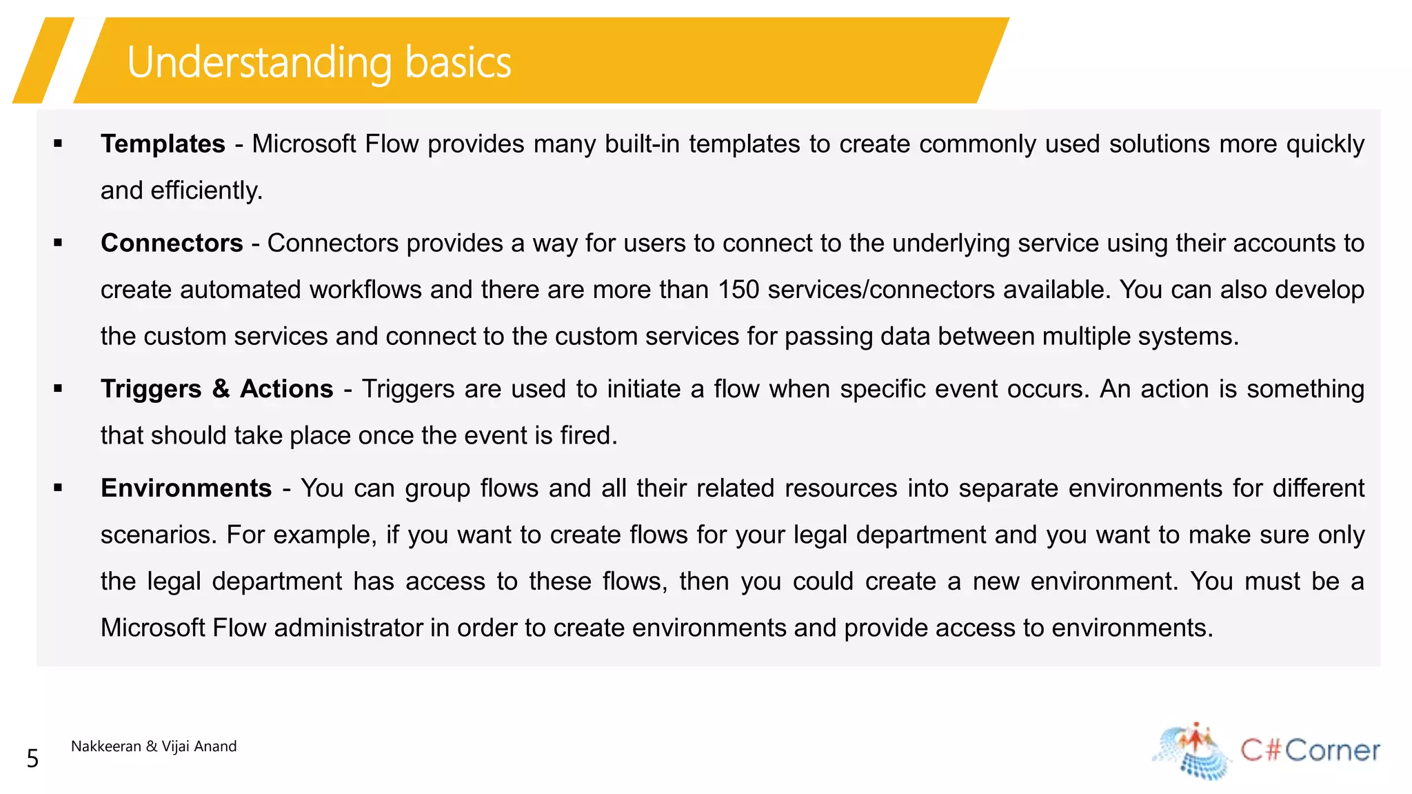 Nakkeeran & Vijai Anand
5
Understanding basics
 Templates - Microsoft Flow provides many built-in templates to create commonly used solutions more quickly
and efficiently.
 Connectors - Connectors provides a way for users to connect to the underlying service using their accounts to
create automated workflows and there are more than 150 services/connectors available. You can also develop
the custom services and connect to the custom services for passing data between multiple systems.
 Triggers & Actions - Triggers are used to initiate a flow when specific event occurs. An action is something
that should take place once the event is fired.
 Environments - You can group flows and all their related resources into separate environments for different
scenarios. For example, if you want to create flows for your legal department and you want to make sure only
the legal department has access to these flows, then you could create a new environment. You must be a
Microsoft Flow administrator in order to create environments and provide access to environments.
 