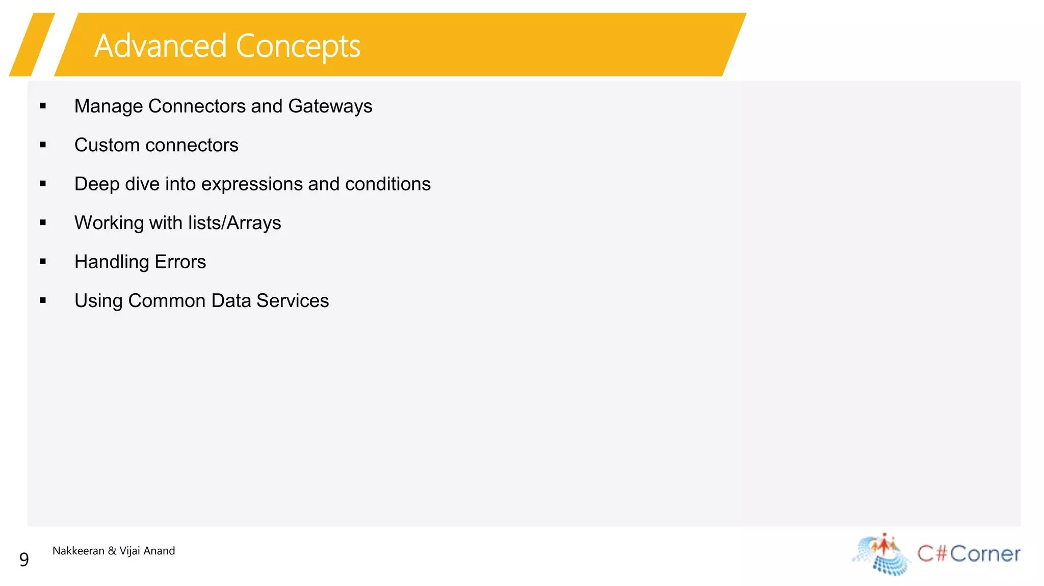 Nakkeeran & Vijai Anand
9
Advanced Concepts
 Manage Connectors and Gateways
 Custom connectors
 Deep dive into expressions and conditions
 Working with lists/Arrays
 Handling Errors
 Using Common Data Services
 
