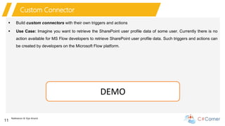 Nakkeeran & Vijai Anand
11
Custom Connector
 Build custom connectors with their own triggers and actions
 Use Case: Imagine you want to retrieve the SharePoint user profile data of some user. Currently there is no
action available for MS Flow developers to retrieve SharePoint user profile data. Such triggers and actions can
be created by developers on the Microsoft Flow platform.
DEMO
 