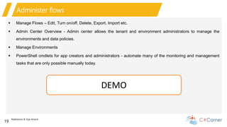 Nakkeeran & Vijai Anand
19
Administer flows
 Manage Flows – Edit, Turn on/off, Delete, Export, Import etc.
 Admin Center Overview - Admin center allows the tenant and environment administrators to manage the
environments and data policies.
 Manage Environments
 PowerShell cmdlets for app creators and administrators - automate many of the monitoring and management
tasks that are only possible manually today.
DEMO
 