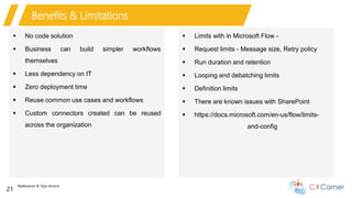 Nakkeeran & Vijai Anand
21
Benefits & Limitations
 No code solution
 Business can build simpler workflows
themselves
 Less dependency on IT
 Zero deployment time
 Reuse common use cases and workflows
 Custom connectors created can be reused
across the organization
 Limits with in Microsoft Flow -
 Request limits - Message size, Retry policy
 Run duration and retention
 Looping and debatching limits
 Definition limits
 There are known issues with SharePoint
 https://docs.microsoft.com/en-us/flow/limits-
and-config
 