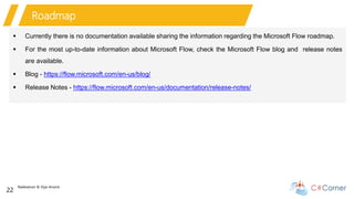 Nakkeeran & Vijai Anand
22
Roadmap
 Currently there is no documentation available sharing the information regarding the Microsoft Flow roadmap.
 For the most up-to-date information about Microsoft Flow, check the Microsoft Flow blog and release notes
are available.
 Blog - https://flow.microsoft.com/en-us/blog/
 Release Notes - https://flow.microsoft.com/en-us/documentation/release-notes/
 