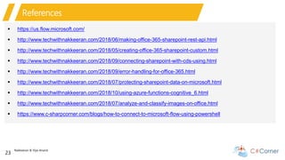 Nakkeeran & Vijai Anand
23
References
 https://us.flow.microsoft.com/
 http://www.techwithnakkeeran.com/2018/06/making-office-365-sharepoint-rest-api.html
 http://www.techwithnakkeeran.com/2018/05/creating-office-365-sharepoint-custom.html
 http://www.techwithnakkeeran.com/2018/09/connecting-sharepoint-with-cds-using.html
 http://www.techwithnakkeeran.com/2018/09/error-handling-for-office-365.html
 http://www.techwithnakkeeran.com/2018/07/protecting-sharepoint-data-on-microsoft.html
 http://www.techwithnakkeeran.com/2018/10/using-azure-functions-cognitive_6.html
 http://www.techwithnakkeeran.com/2018/07/analyze-and-classify-images-on-office.html
 https://www.c-sharpcorner.com/blogs/how-to-connect-to-microsoft-flow-using-powershell
 