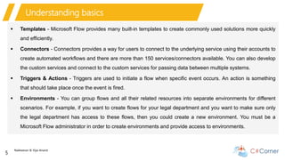 Nakkeeran & Vijai Anand
5
Understanding basics
 Templates - Microsoft Flow provides many built-in templates to create commonly used solutions more quickly
and efficiently.
 Connectors - Connectors provides a way for users to connect to the underlying service using their accounts to
create automated workflows and there are more than 150 services/connectors available. You can also develop
the custom services and connect to the custom services for passing data between multiple systems.
 Triggers & Actions - Triggers are used to initiate a flow when specific event occurs. An action is something
that should take place once the event is fired.
 Environments - You can group flows and all their related resources into separate environments for different
scenarios. For example, if you want to create flows for your legal department and you want to make sure only
the legal department has access to these flows, then you could create a new environment. You must be a
Microsoft Flow administrator in order to create environments and provide access to environments.
 