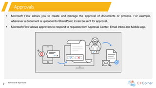 Nakkeeran & Vijai Anand
7
Approvals
 Microsoft Flow allows you to create and manage the approval of documents or process. For example,
whenever a document is uploaded to SharePoint, it can be sent for approval.
 Microsoft Flow allows approvers to respond to requests from Approval Center, Email Inbox and Mobile app.
 