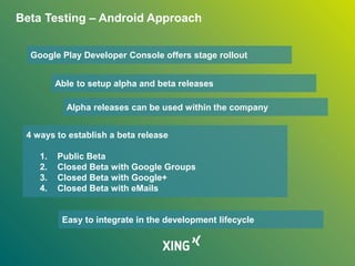 Beta Testing – Android Approach
Google Play Developer Console offers stage rollout
Able to setup alpha and beta releases
4 ways to establish a beta release
1. Public Beta
2. Closed Beta with Google Groups
3. Closed Beta with Google+
4. Closed Beta with eMails
Easy to integrate in the development lifecycle
Alpha releases can be used within the company
 