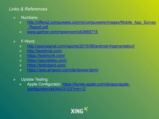 » Numbers:
» http://offers2.compuware.com/rs/compuware/images/Mobile_App_Survey
_Report.pdf
» www.gartner.com/newsroom/id/2665715
» F-Word:
» http://opensignal.com/reports/2015/08/android-fragmentation/
» http://testdroid.com/
» https://testmunk.com/
» https://saucelabs.com/
» https://testobject.com/
» https://aws.amazon.com/de/device-farm/
» Update Testing:
» Apple Configurator: https://itunes.apple.com/de/app/apple-
configurator/id434433123?mt=12
Links & References
 