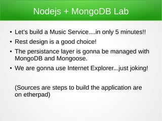 Nodejs + MongoDB Lab

●   Let's build a Music Service....in only 5 minutes!!
●   Rest design is a good choice!
●   The persistance layer is gonna be managed with
    MongoDB and Mongoose.
●   We are gonna use Internet Explorer...just joking!


    (Sources are steps to build the application are
    on etherpad)
 