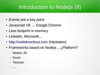 Introduction to Nodejs (II)

●   Events are a key point
●   Javascript V8 → Google Chrome
●   Less footprint in memory
●   Linkedin, Microsoft...
●   http://nodeknockout.com (Hackaton)
●   Frameworks based on Nodejs .. ¿Platform?
    –   Meteor JS
    –   Grunt
    –   Yeoman
    –   ....
 