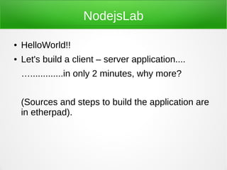 NodejsLab

●   HelloWorld!!
●   Let's build a client – server application....
    ….............in only 2 minutes, why more?


    (Sources and steps to build the application are
    in etherpad).
 