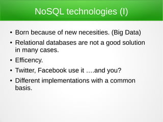 NoSQL technologies (I)

●   Born because of new necesities. (Big Data)
●   Relational databases are not a good solution
    in many cases.
●   Efficency.
●   Twitter, Facebook use it ….and you?
●   Different implementations with a common
    basis.
 