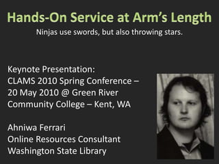 Hands-On Service at Arm’s Length Ninjas use swords, but also throwing stars. Keynote Presentation: CLAMS 2010 Spring Conference –  20 May 2010 @ Green River  Community College – Kent, WA Ahniwa Ferrari Online Resources Consultant Washington State Library 
