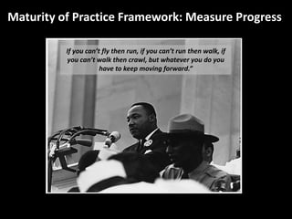 Maturity of Practice Framework: Measure Progress
If you can’t fly then run, if you can’t run then walk, if
you can’t walk then crawl, but whatever you do you
have to keep moving forward.”
 
