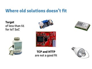 Where old solutions doesn’t fit
Target
of less than $1
for IoT SoC
TCP and HTTP
are not a good fit
 