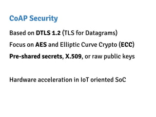 CoAP Security
Based on DTLS 1.2 (TLS for Datagrams)
Focus on AES and Elliptic Curve Crypto (ECC)
Pre-shared secrets, X.509, or raw public keys
Hardware acceleration in IoT oriented SoC
 