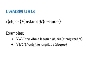 LwM2M URLs
/{object}/{instance}/{resource}
Examples:
● "/6/0" the whole location object (binary record)
● "/6/0/1" only the longitude (degree)
 