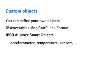 Custom objects
You can define your own objects
Discoverable using CoAP Link Format
IPSO Alliance Smart Objects:
accelerometer, temperature, sensors,...
 