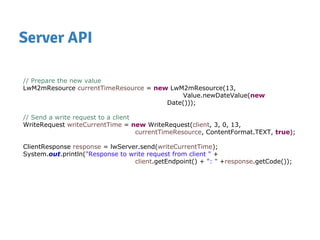 Server API
// Prepare the new value
LwM2mResource currentTimeResource = new LwM2mResource(13,
Value.newDateValue(new
Date()));
// Send a write request to a client
WriteRequest writeCurrentTime = new WriteRequest(client, 3, 0, 13,
currentTimeResource, ContentFormat.TEXT, true);
ClientResponse response = lwServer.send(writeCurrentTime);
System.out.println("Response to write request from client " +
client.getEndpoint() + ": " +response.getCode());
 
