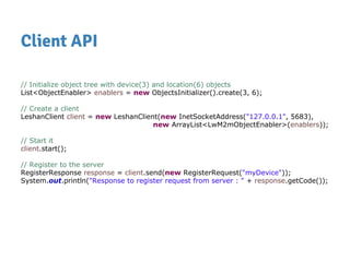 Client API
// Initialize object tree with device(3) and location(6) objects
List<ObjectEnabler> enablers = new ObjectsInitializer().create(3, 6);
// Create a client
LeshanClient client = new LeshanClient(new InetSocketAddress("127.0.0.1", 5683),
new ArrayList<LwM2mObjectEnabler>(enablers));
// Start it
client.start();
// Register to the server
RegisterResponse response = client.send(new RegisterRequest("myDevice"));
System.out.println("Response to register request from server : " + response.getCode());
 