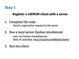 Step 1
Register a LWM2M client with a server
1. Complete the code
Send a registration request to the server
2. Run a local server (leshan standalone)
java -jar leshan-standalone.jar
Web UI available: http://localhost:8080/#/clients
3. Run the client
 