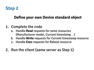 Step 2
Define your own Device standard object
1. Complete the code
a. Handle Read requests for some resources
(Manufacturer model, Current timestamp…)
b. Handle Write requests for Current timestamp resource
c. Handle Exec requests for Reboot resource
2. Run the client (same server as Step 1)
 
