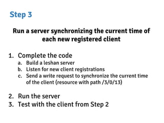 Step 3
Run a server synchronizing the current time of
each new registered client
1. Complete the code
a. Build a leshan server
b. Listen for new client registrations
c. Send a write request to synchronize the current time
of the client (resource with path /3/0/13)
2. Run the server
3. Test with the client from Step 2
 