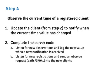 Step 4
Observe the current time of a registered client
1. Update the client (from step 2) to notify when
the current time value has changed
2. Complete the server code
a. Listen for new observations and log the new value
when a new notification is received
b. Listen for new registrations and send an observe
request (path /3/0/13) to the new clients
 