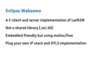 Eclipse Wakaama
A C client and server implementation of LwM2M
Not a shared library (.so/.dll)
Embedded friendly but using malloc/free
Plug your own IP stack and DTLS implementation
 
