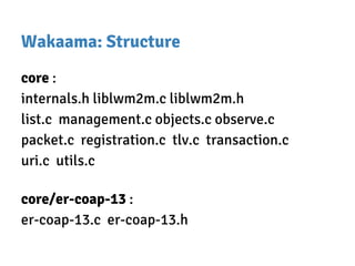 Wakaama: Structure
core :
internals.h liblwm2m.c liblwm2m.h
list.c management.c objects.c observe.c
packet.c registration.c tlv.c transaction.c
uri.c utils.c
core/er-coap-13 :
er-coap-13.c er-coap-13.h
 