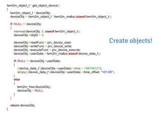 lwm2m_object_t * get_object_device()
{
lwm2m_object_t * deviceObj;
deviceObj = (lwm2m_object_t *)lwm2m_malloc(sizeof(lwm2m_object_t));
if (NULL != deviceObj)
{
memset(deviceObj, 0, sizeof(lwm2m_object_t));
deviceObj->objID = 3;
deviceObj->readFunc = prv_device_read;
deviceObj->writeFunc = prv_device_write;
deviceObj->executeFunc = prv_device_execute;
deviceObj->userData = lwm2m_malloc(sizeof(device_data_t));
if (NULL != deviceObj->userData)
{
((device_data_t*)deviceObj->userData)->time = 1367491215;
strcpy(((device_data_t*)deviceObj->userData)->time_offset, "+01:00");
}
else
{
lwm2m_free(deviceObj);
deviceObj = NULL;
}
}
return deviceObj;
}
Create objects!
 